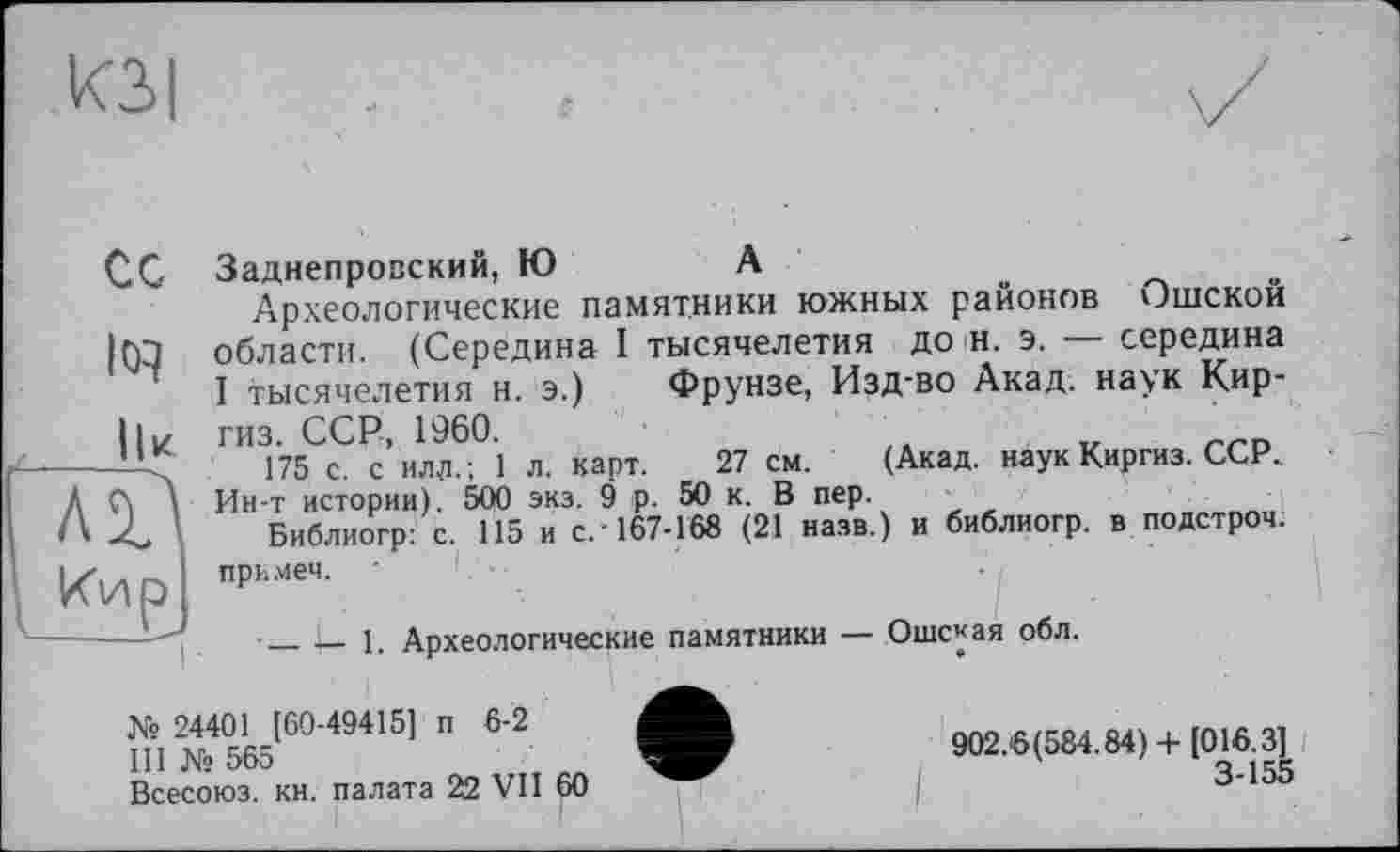 ﻿ИЗ I
ІІК
Кир]
I
Заднепровский, Ю	А
Археологические памятники южных районов Ошской области. (Середина I тысячелетия до н. э. — середина I тысячелетия н. э.) Фрунзе, Изд-во Акад, наук Киргиз. ССР, 1960.
175 с. с илл.; 1 л. карт. 27 см. (Акад, наук Киргиз. ССР. Ин-т истории). 500 экз. 9 р. 50 к. В пер.
Библиогр: с. 115 и с. 167-168 (21 назв.) и библиогр. в подстрой; при .меч. '
__1—1. Археологические памятники — Ошсуая обл.
№ 24401 [60-49415] п 6-2
III № 565
Всесоюз. кн. палата 22 VII 60
902.6(584.84)+ [016.3]
3-155